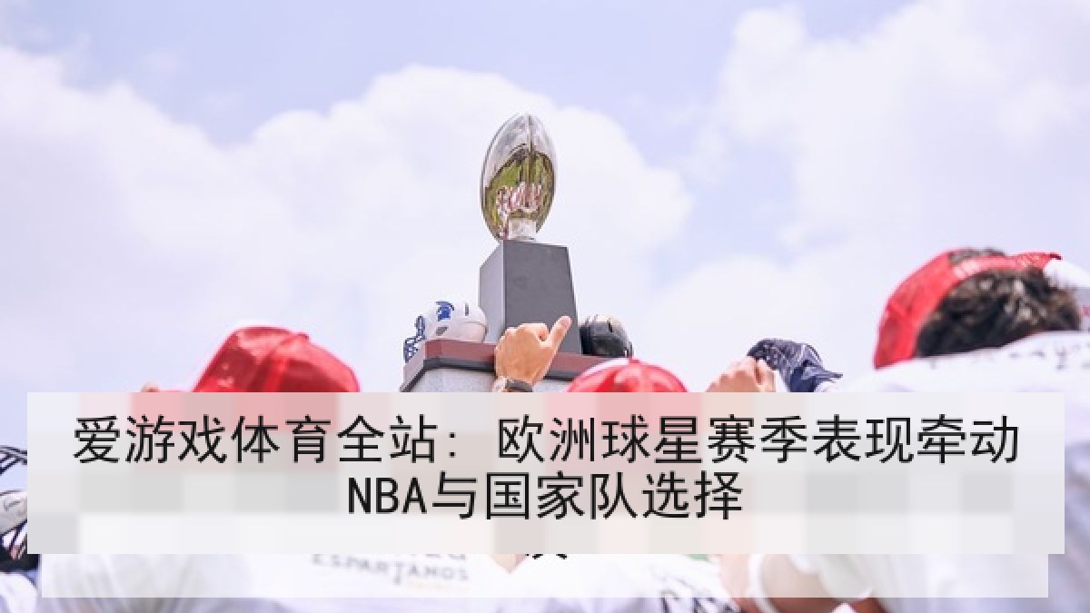 爱游戏体育全站: 欧洲球星赛季表现牵动NBA与国家队选择