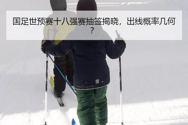 国足世预赛十八强赛抽签揭晓，出线概率几何？