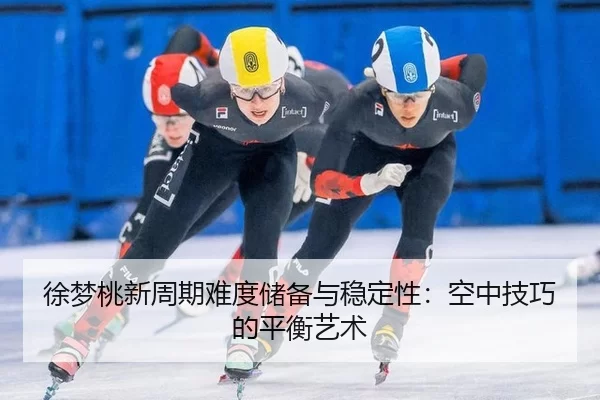 徐梦桃新周期难度储备与稳定性：空中技巧的平衡艺术