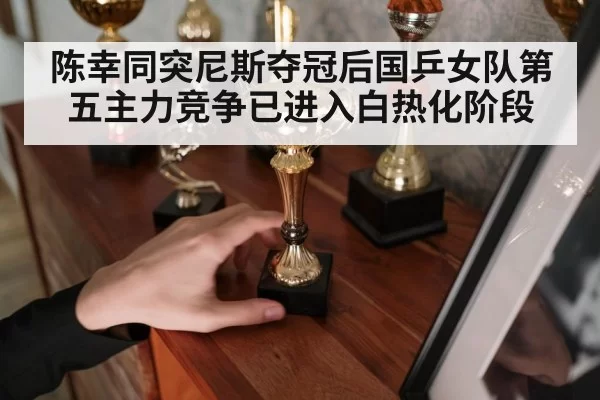 陈幸同突尼斯夺冠后国乒女队第五主力竞争已进入白热化阶段
