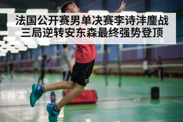 法国公开赛男单决赛李诗沣鏖战三局逆转安东森最终强势登顶