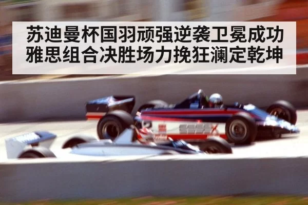 苏迪曼杯国羽顽强逆袭卫冕成功雅思组合决胜场力挽狂澜定乾坤