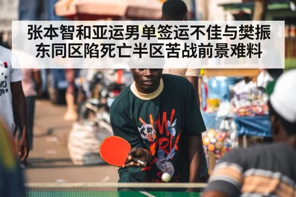 张本智和亚运男单签运不佳与樊振东同区陷死亡半区苦战前景难料